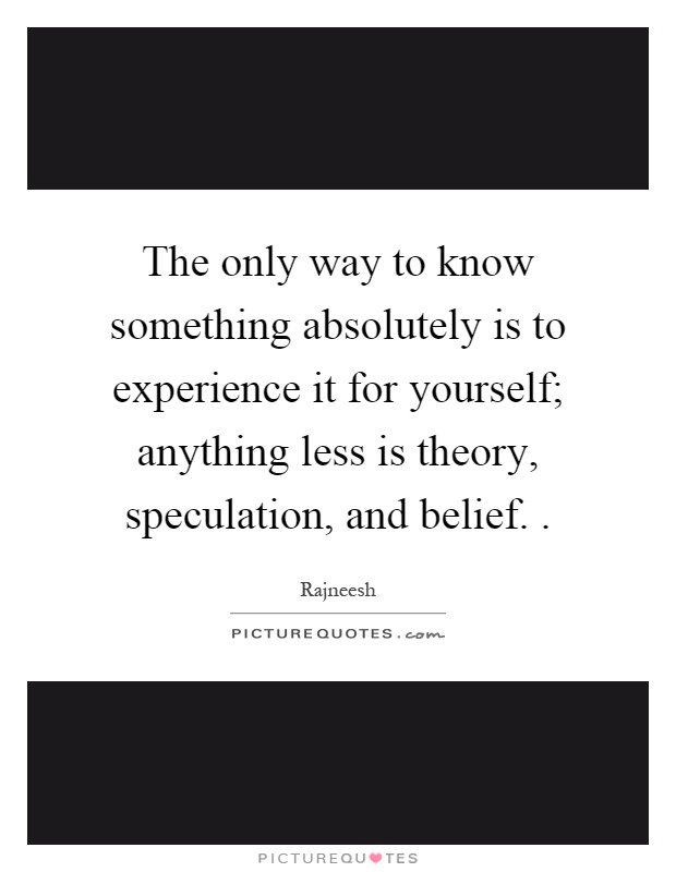 The only way to know something absolutely is to experience it for yourself; anything less is theory, speculation, and belief Picture Quote #1