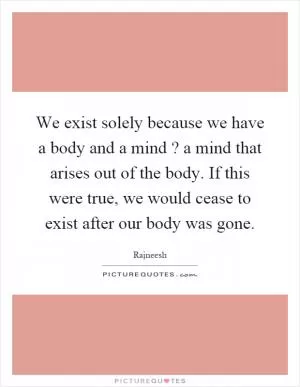 We exist solely because we have a body and a mind? a mind that arises out of the body. If this were true, we would cease to exist after our body was gone Picture Quote #1
