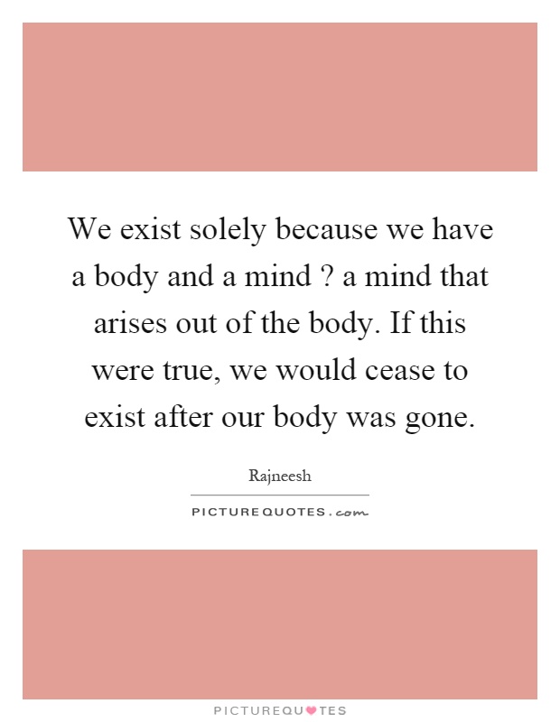 We exist solely because we have a body and a mind? a mind that arises out of the body. If this were true, we would cease to exist after our body was gone Picture Quote #1
