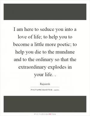 I am here to seduce you into a love of life; to help you to become a little more poetic; to help you die to the mundane and to the ordinary so that the extraordinary explodes in your life Picture Quote #1