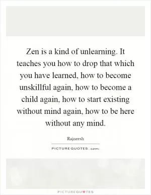 Zen is a kind of unlearning. It teaches you how to drop that which you have learned, how to become unskillful again, how to become a child again, how to start existing without mind again, how to be here without any mind Picture Quote #1