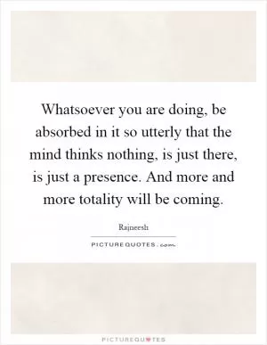Whatsoever you are doing, be absorbed in it so utterly that the mind thinks nothing, is just there, is just a presence. And more and more totality will be coming Picture Quote #1