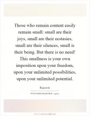 Those who remain content easily remain small: small are their joys, small are their ecstasies, small are their silences, small is their being. But there is no need! This smallness is your own imposition upon your freedom, upon your unlimited possibilities, upon your unlimited potential Picture Quote #1