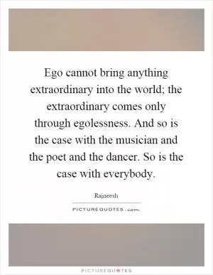 Ego cannot bring anything extraordinary into the world; the extraordinary comes only through egolessness. And so is the case with the musician and the poet and the dancer. So is the case with everybody Picture Quote #1