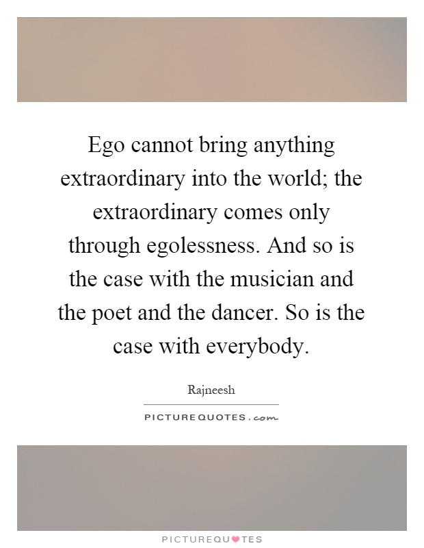 Ego cannot bring anything extraordinary into the world; the extraordinary comes only through egolessness. And so is the case with the musician and the poet and the dancer. So is the case with everybody Picture Quote #1