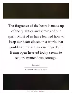 The fragrance of the heart is made up of the qualities and virtues of our spirit. Most of us have learned how to keep our heart closed in a world that would trample all over us if we let it. Being open hearted today seems to require tremendous courage Picture Quote #1