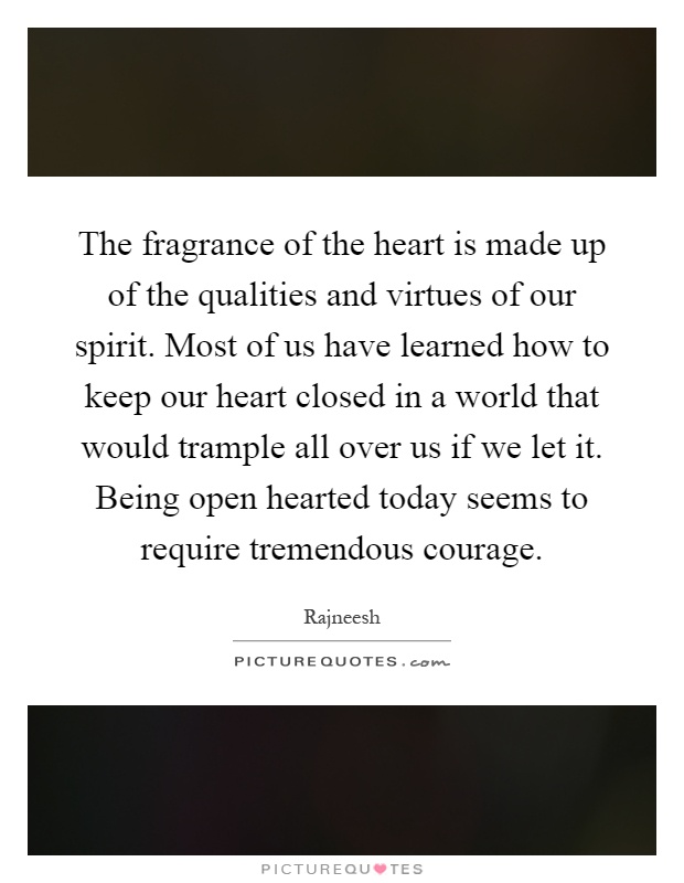 The fragrance of the heart is made up of the qualities and virtues of our spirit. Most of us have learned how to keep our heart closed in a world that would trample all over us if we let it. Being open hearted today seems to require tremendous courage Picture Quote #1