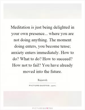Meditation is just being delighted in your own presence... where you are not doing anything. The moment doing enters, you become tense; anxiety enters immediately. How to do? What to do? How to succeed? How not to fail? You have already moved into the future Picture Quote #1