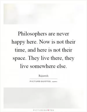 Philosophers are never happy here. Now is not their time, and here is not their space. They live there, they live somewhere else Picture Quote #1