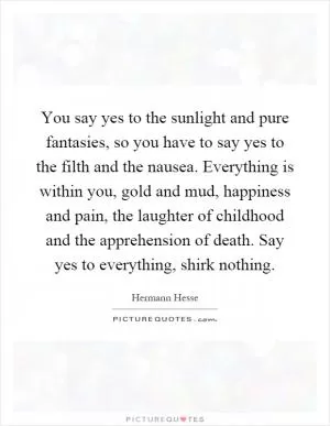 You say yes to the sunlight and pure fantasies, so you have to say yes to the filth and the nausea. Everything is within you, gold and mud, happiness and pain, the laughter of childhood and the apprehension of death. Say yes to everything, shirk nothing Picture Quote #1