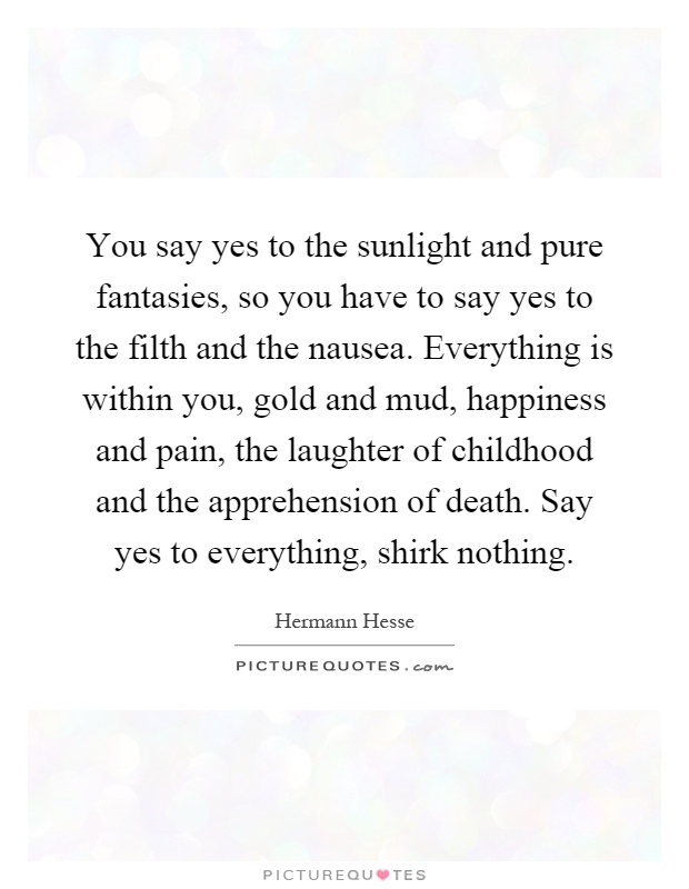 You say yes to the sunlight and pure fantasies, so you have to say yes to the filth and the nausea. Everything is within you, gold and mud, happiness and pain, the laughter of childhood and the apprehension of death. Say yes to everything, shirk nothing Picture Quote #1