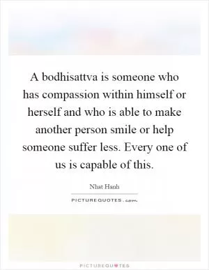 A bodhisattva is someone who has compassion within himself or herself and who is able to make another person smile or help someone suffer less. Every one of us is capable of this Picture Quote #1