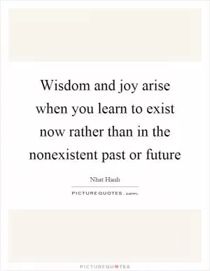 Wisdom and joy arise when you learn to exist now rather than in the nonexistent past or future Picture Quote #1