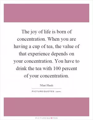 The joy of life is born of concentration. When you are having a cup of tea, the value of that experience depends on your concentration. You have to drink the tea with 100 percent of your concentration Picture Quote #1