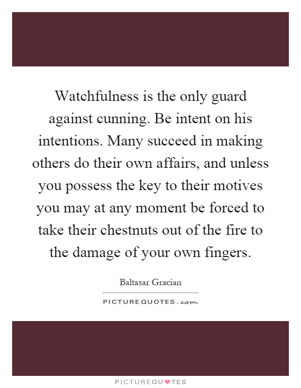 Watchfulness is the only guard against cunning. Be intent on his intentions. Many succeed in making others do their own affairs, and unless you possess the key to their motives you may at any moment be forced to take their chestnuts out of the fire to the damage of your own fingers Picture Quote #1