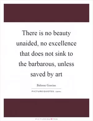 There is no beauty unaided, no excellence that does not sink to the barbarous, unless saved by art Picture Quote #1