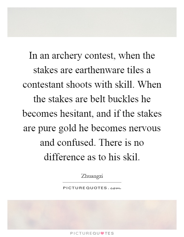 In an archery contest, when the stakes are earthenware tiles a contestant shoots with skill. When the stakes are belt buckles he becomes hesitant, and if the stakes are pure gold he becomes nervous and confused. There is no difference as to his skil Picture Quote #1