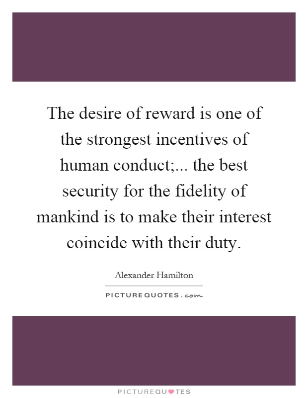 The desire of reward is one of the strongest incentives of human conduct;... the best security for the fidelity of mankind is to make their interest coincide with their duty Picture Quote #1