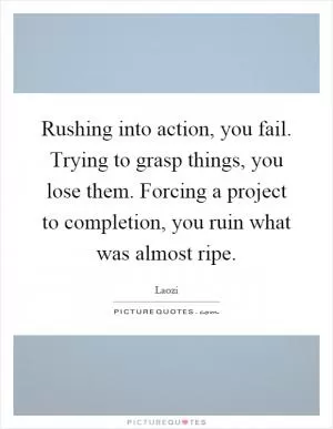 Rushing into action, you fail. Trying to grasp things, you lose them. Forcing a project to completion, you ruin what was almost ripe Picture Quote #1
