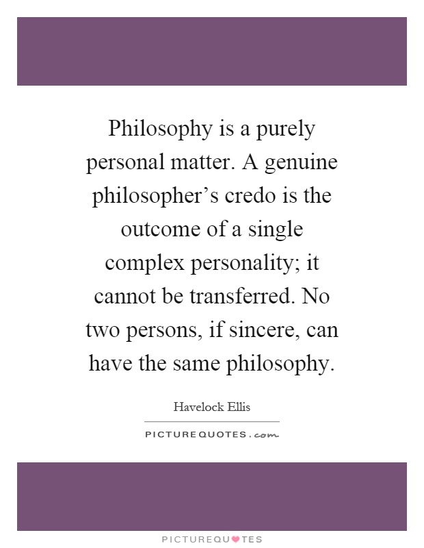 Philosophy is a purely personal matter. A genuine philosopher's credo is the outcome of a single complex personality; it cannot be transferred. No two persons, if sincere, can have the same philosophy Picture Quote #1