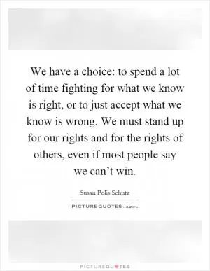 We have a choice: to spend a lot of time fighting for what we know is right, or to just accept what we know is wrong. We must stand up for our rights and for the rights of others, even if most people say we can’t win Picture Quote #1