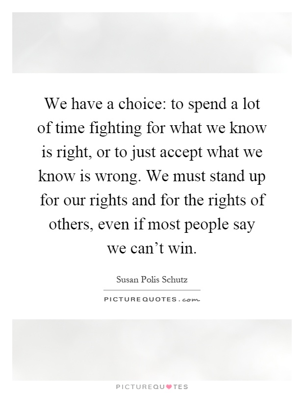 We have a choice: to spend a lot of time fighting for what we know is right, or to just accept what we know is wrong. We must stand up for our rights and for the rights of others, even if most people say we can't win Picture Quote #1