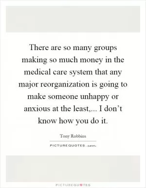 There are so many groups making so much money in the medical care system that any major reorganization is going to make someone unhappy or anxious at the least,... I don’t know how you do it Picture Quote #1