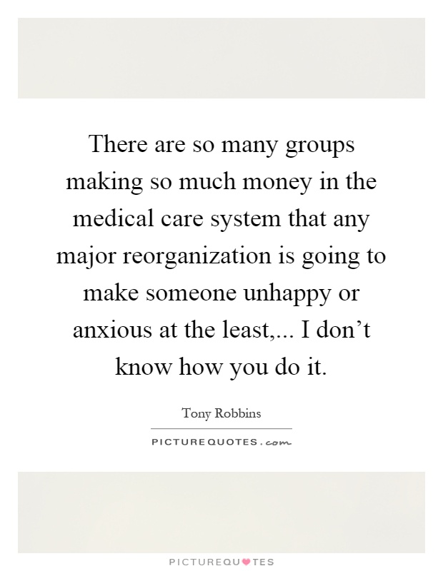 There are so many groups making so much money in the medical care system that any major reorganization is going to make someone unhappy or anxious at the least,... I don't know how you do it Picture Quote #1