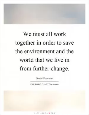 We must all work together in order to save the environment and the world that we live in from further change Picture Quote #1