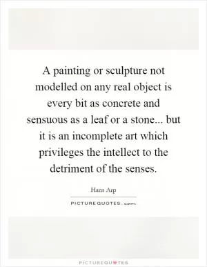 A painting or sculpture not modelled on any real object is every bit as concrete and sensuous as a leaf or a stone... but it is an incomplete art which privileges the intellect to the detriment of the senses Picture Quote #1
