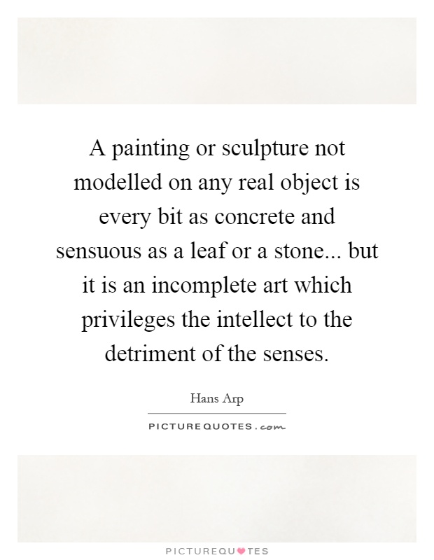 A painting or sculpture not modelled on any real object is every bit as concrete and sensuous as a leaf or a stone... but it is an incomplete art which privileges the intellect to the detriment of the senses Picture Quote #1