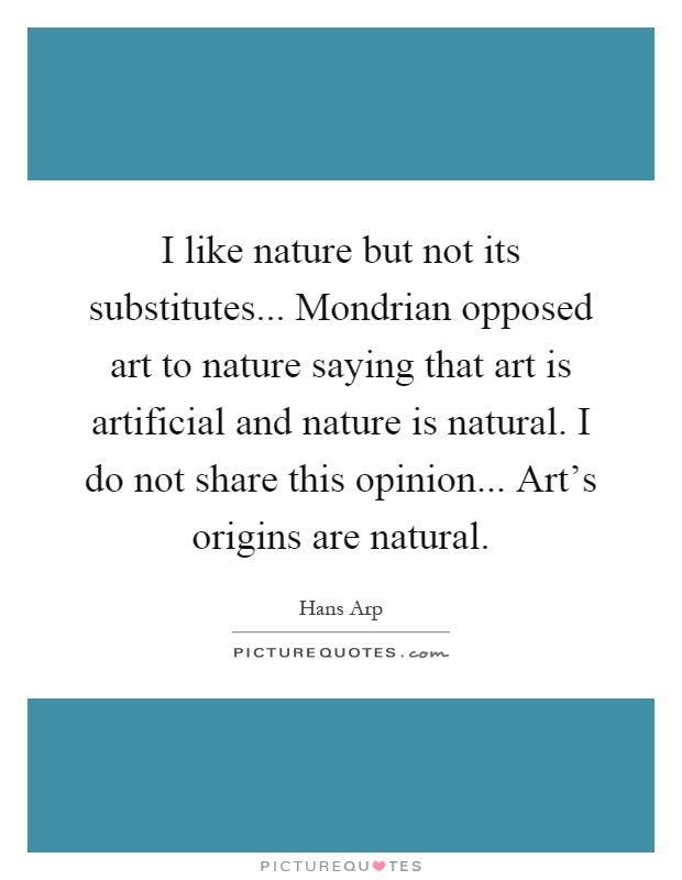 I like nature but not its substitutes... Mondrian opposed art to nature saying that art is artificial and nature is natural. I do not share this opinion... Art's origins are natural Picture Quote #1