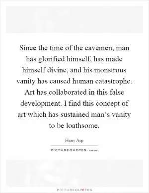 Since the time of the cavemen, man has glorified himself, has made himself divine, and his monstrous vanity has caused human catastrophe. Art has collaborated in this false development. I find this concept of art which has sustained man’s vanity to be loathsome Picture Quote #1