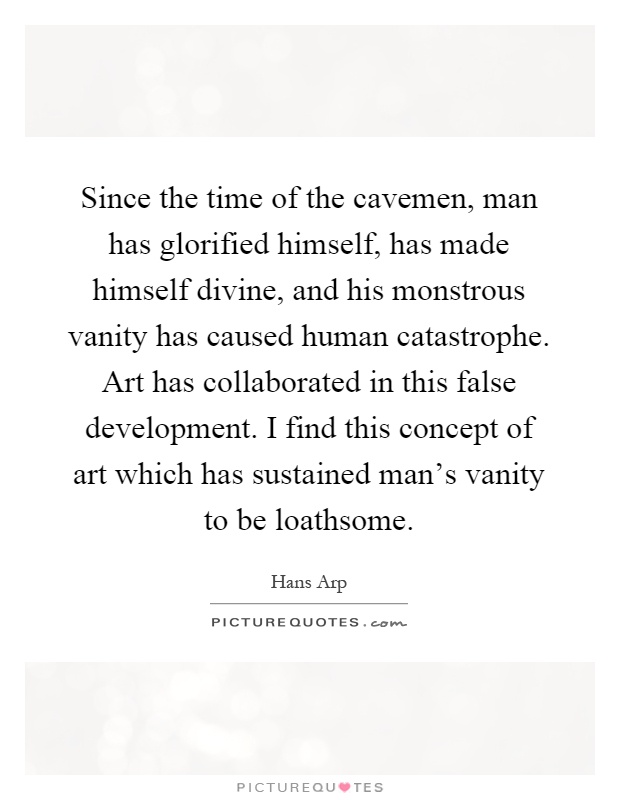 Since the time of the cavemen, man has glorified himself, has made himself divine, and his monstrous vanity has caused human catastrophe. Art has collaborated in this false development. I find this concept of art which has sustained man's vanity to be loathsome Picture Quote #1