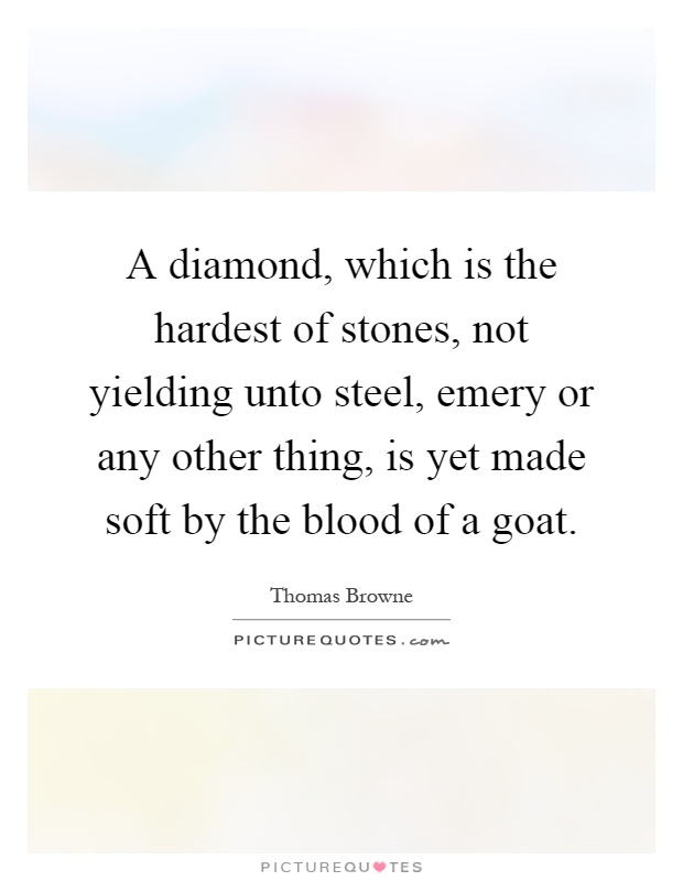 A diamond, which is the hardest of stones, not yielding unto steel, emery or any other thing, is yet made soft by the blood of a goat Picture Quote #1