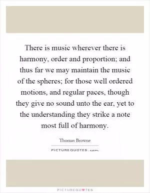 There is music wherever there is harmony, order and proportion; and thus far we may maintain the music of the spheres; for those well ordered motions, and regular paces, though they give no sound unto the ear, yet to the understanding they strike a note most full of harmony Picture Quote #1