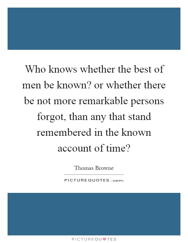 Who knows whether the best of men be known? or whether there be not more remarkable persons forgot, than any that stand remembered in the known account of time? Picture Quote #1