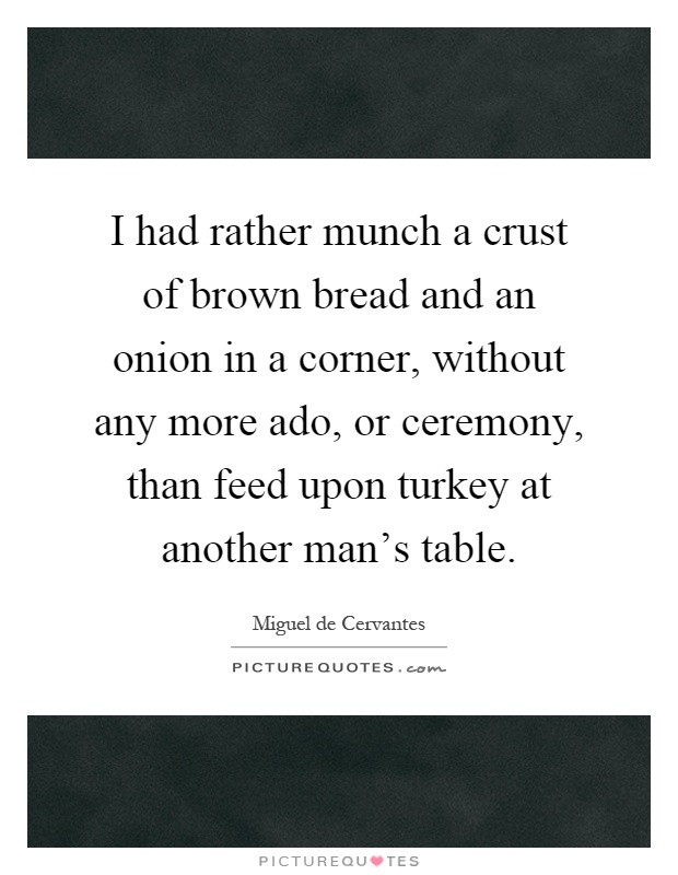 I had rather munch a crust of brown bread and an onion in a corner, without any more ado, or ceremony, than feed upon turkey at another man's table Picture Quote #1