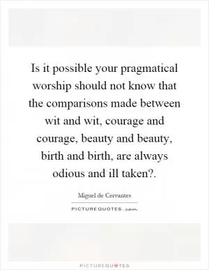 Is it possible your pragmatical worship should not know that the comparisons made between wit and wit, courage and courage, beauty and beauty, birth and birth, are always odious and ill taken? Picture Quote #1