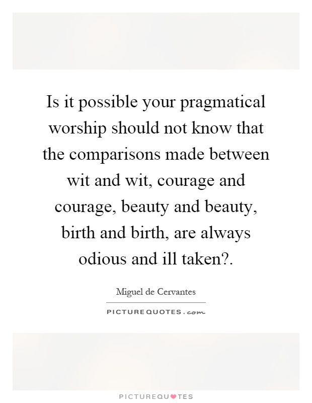 Is it possible your pragmatical worship should not know that the comparisons made between wit and wit, courage and courage, beauty and beauty, birth and birth, are always odious and ill taken? Picture Quote #1