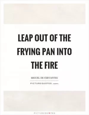Leap out of the frying pan into the fire Picture Quote #1