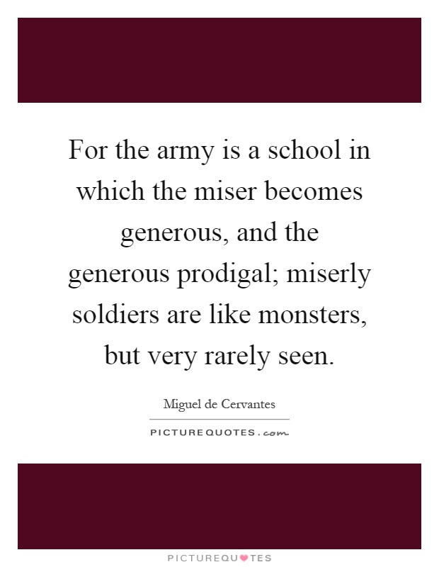 For the army is a school in which the miser becomes generous, and the generous prodigal; miserly soldiers are like monsters, but very rarely seen Picture Quote #1