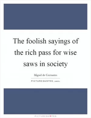The foolish sayings of the rich pass for wise saws in society Picture Quote #1