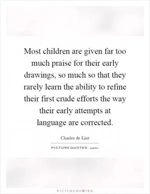 Most children are given far too much praise for their early drawings, so much so that they rarely learn the ability to refine their first crude efforts the way their early attempts at language are corrected Picture Quote #1
