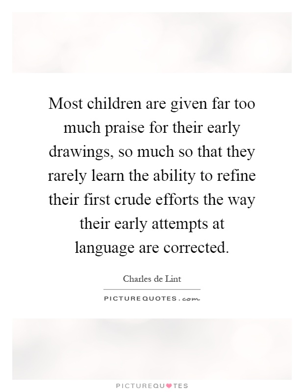 Most children are given far too much praise for their early drawings, so much so that they rarely learn the ability to refine their first crude efforts the way their early attempts at language are corrected Picture Quote #1