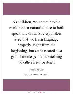 As children, we come into the world with a natural desire to both speak and draw. Society makes sure that we learn language properly, right from the beginning, but art is treated as a gift of innate genius, something we either have or don’t Picture Quote #1