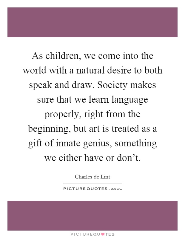As children, we come into the world with a natural desire to both speak and draw. Society makes sure that we learn language properly, right from the beginning, but art is treated as a gift of innate genius, something we either have or don't Picture Quote #1