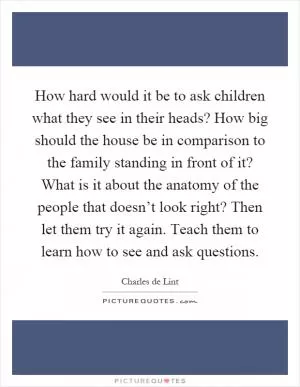 How hard would it be to ask children what they see in their heads? How big should the house be in comparison to the family standing in front of it? What is it about the anatomy of the people that doesn’t look right? Then let them try it again. Teach them to learn how to see and ask questions Picture Quote #1