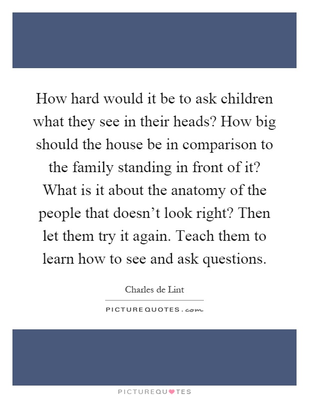 How hard would it be to ask children what they see in their heads? How big should the house be in comparison to the family standing in front of it? What is it about the anatomy of the people that doesn't look right? Then let them try it again. Teach them to learn how to see and ask questions Picture Quote #1
