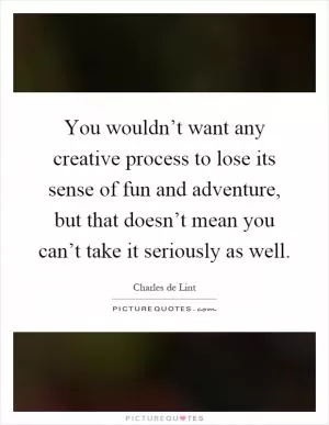 You wouldn’t want any creative process to lose its sense of fun and adventure, but that doesn’t mean you can’t take it seriously as well Picture Quote #1
